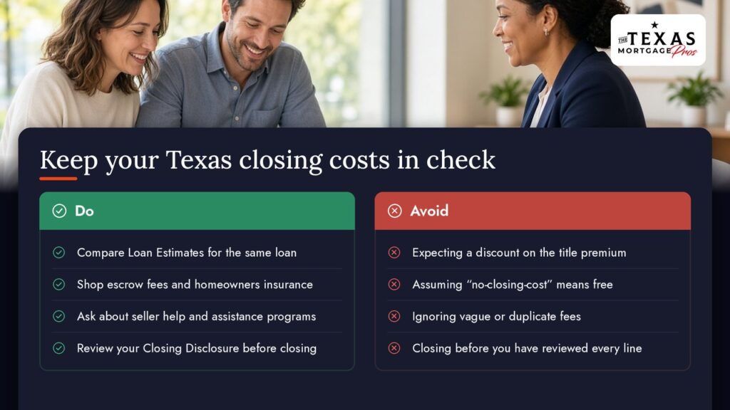 Keep your Texas closing costs in check: Do compare Loan Estimates for the same loan, shop escrow fees and homeowners insurance, ask about seller help and assistance programs, and review your Closing Disclosure before closing. Avoid expecting a discount on the title premium, assuming no-closing-cost means free, ignoring vague or duplicate fees, and closing before you have reviewed every line.